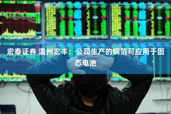宏泰证券 温州宏丰:公司生产的铜箔可应用于固态电池