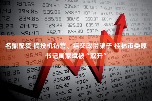 名鼎配资 搞投机钻营、结交政治骗子 桂林市委原书记周家斌被“双开”