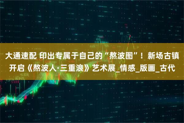 大通速配 印出专属于自己的“熬波图”！新场古镇开启《熬波人·三重浪》艺术展_情感_版画_古代