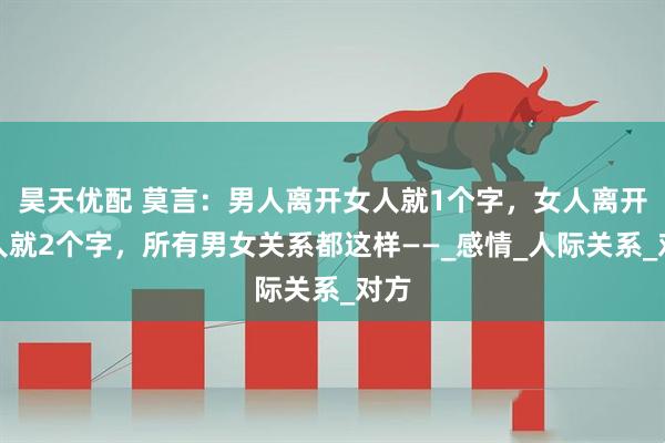 昊天优配 莫言：男人离开女人就1个字，女人离开男人就2个字，所有男女关系都这样——_感情_人际关系_对方