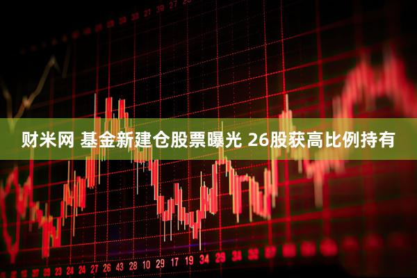 财米网 基金新建仓股票曝光 26股获高比例持有