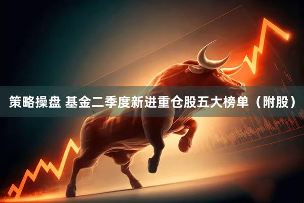 策略操盘 基金二季度新进重仓股五大榜单（附股）