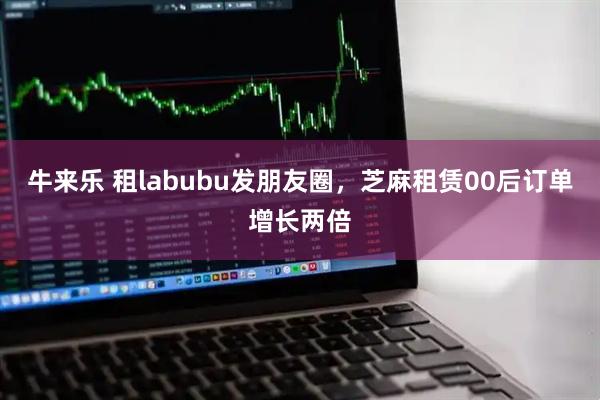 牛来乐 租labubu发朋友圈，芝麻租赁00后订单增长两倍