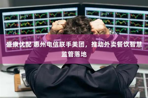 盛康优配 惠州电信联手美团，推动外卖餐饮智慧监管落地