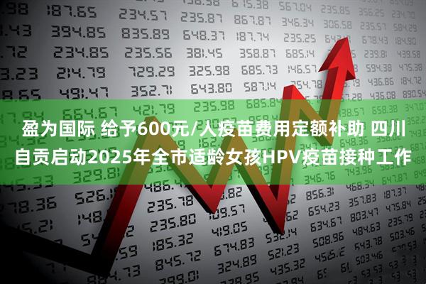 盈为国际 给予600元/人疫苗费用定额补助 四川自贡启动2025年全市适龄女孩HPV疫苗接种工作