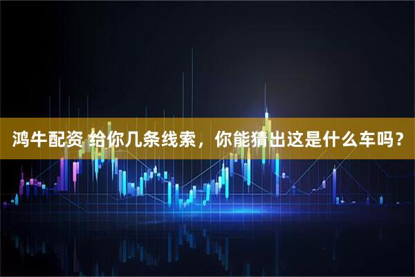鸿牛配资 给你几条线索，你能猜出这是什么车吗？