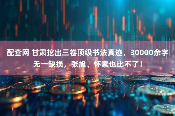 配查网 甘肃挖出三卷顶级书法真迹，30000余字无一缺损，张旭、怀素也比不了！