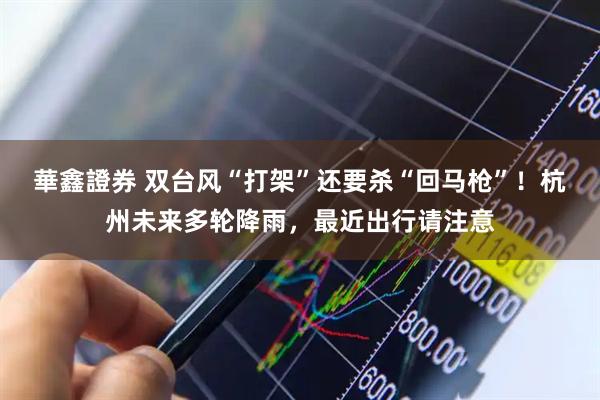 華鑫證券 双台风“打架”还要杀“回马枪”！杭州未来多轮降雨，最近出行请注意
