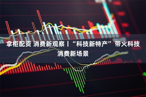 拿柜配资 消费新观察丨“科技新特产” 带火科技消费新场景