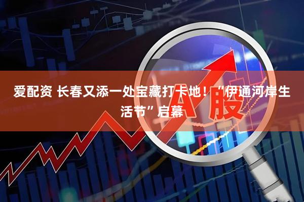 爱配资 长春又添一处宝藏打卡地！“伊通河岸生活节”启幕