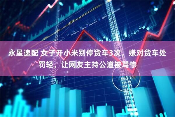永星速配 女子开小米别停货车3次，嫌对货车处罚轻，让网友主持公道被骂惨