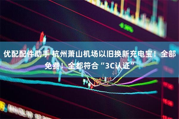 优配配件助手 杭州萧山机场以旧换新充电宝！全部免费！全都符合“3C认证”