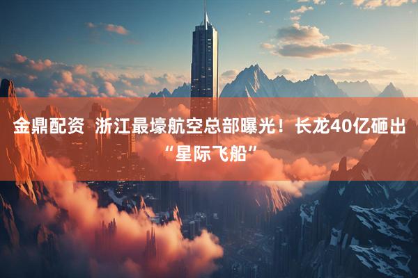 金鼎配资  浙江最壕航空总部曝光！长龙40亿砸出“星际飞船”