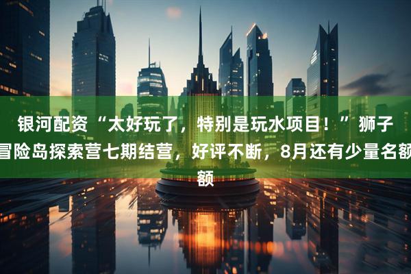 银河配资 “太好玩了，特别是玩水项目！” 狮子冒险岛探索营七期结营，好评不断，8月还有少量名额