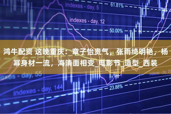 鸿牛配资 这晚重庆：章子怡贵气，张雨绮明艳，杨幂身材一流，海清面相变_电影节_造型_西装