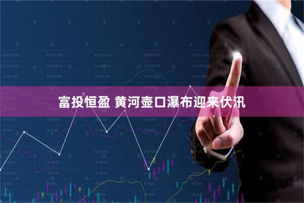 富投恒盈 黄河壶口瀑布迎来伏汛