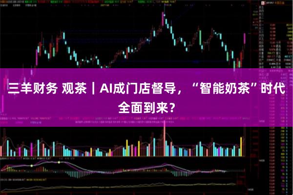 三羊财务 观茶｜AI成门店督导，“智能奶茶”时代全面到来？