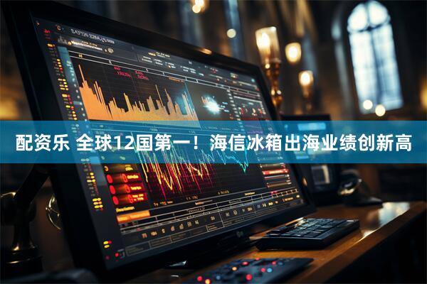 配资乐 全球12国第一！海信冰箱出海业绩创新高