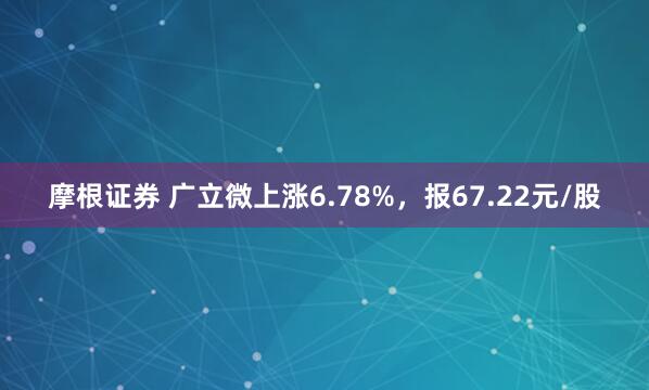 摩根证券 广立微上涨6.78%，报67.22元/股