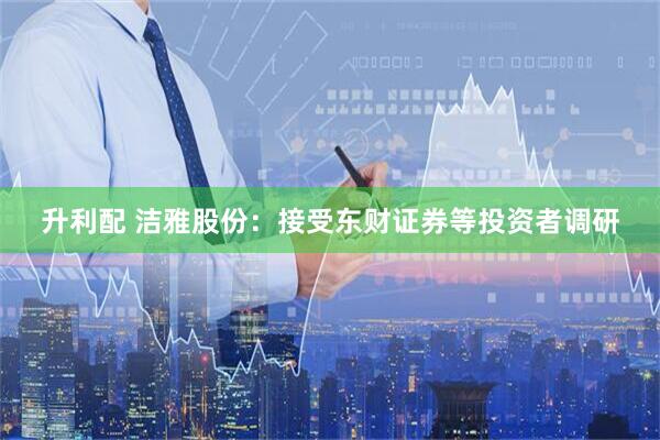 升利配 洁雅股份：接受东财证券等投资者调研