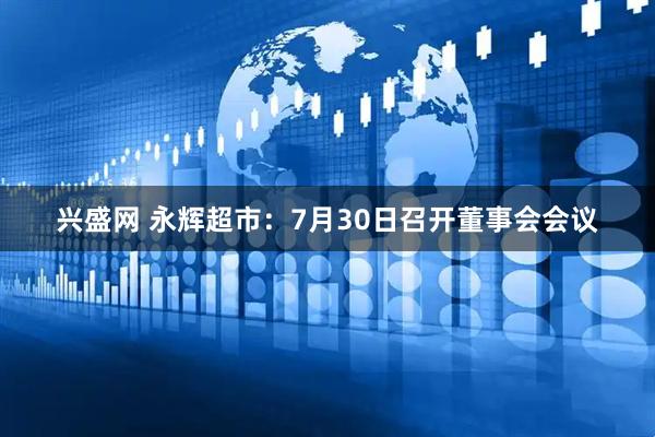兴盛网 永辉超市：7月30日召开董事会会议