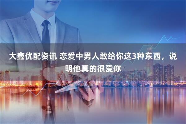 大鑫优配资讯 恋爱中男人敢给你这3种东西，说明他真的很爱你