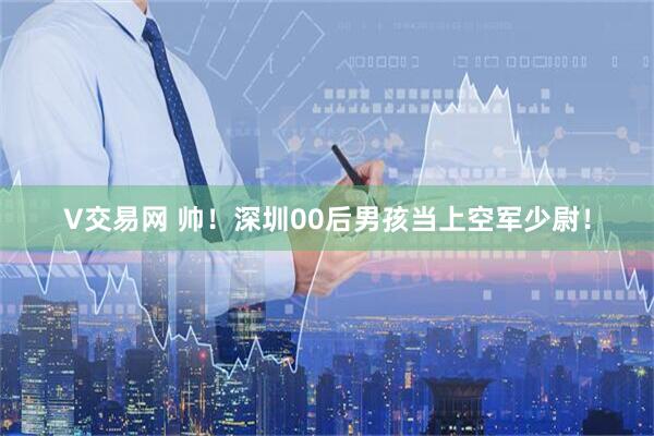 V交易网 帅！深圳00后男孩当上空军少尉！