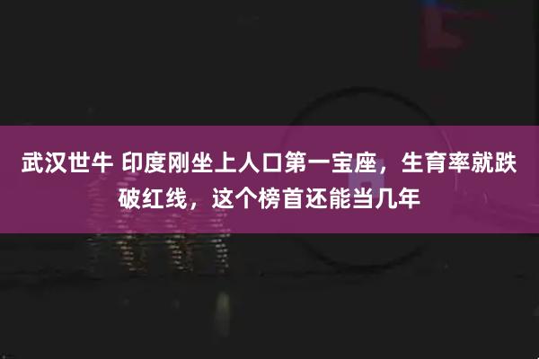 武汉世牛 印度刚坐上人口第一宝座，生育率就跌破红线，这个榜首还能当几年