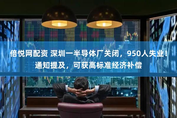 倍悦网配资 深圳一半导体厂关闭，950人失业！通知提及，可获高标准经济补偿