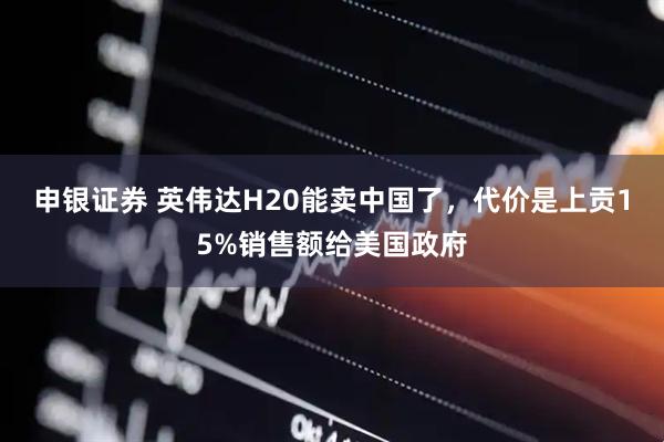 申银证券 英伟达H20能卖中国了，代价是上贡15%销售额给美国政府