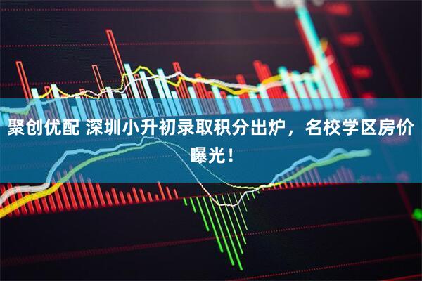 聚创优配 深圳小升初录取积分出炉，名校学区房价曝光！