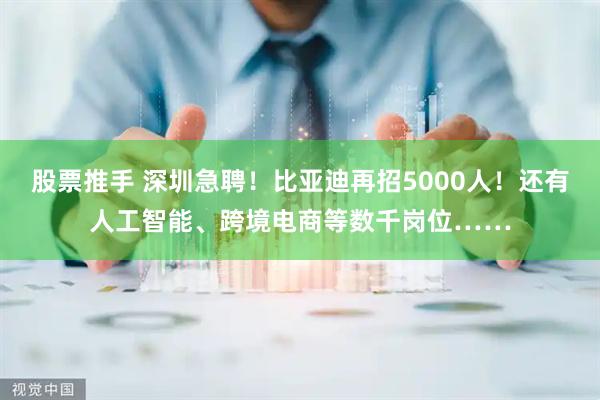 股票推手 深圳急聘！比亚迪再招5000人！还有人工智能、跨境电商等数千岗位……