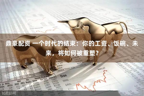 鼎豪配资 一个时代的结束：你的工资、饭碗、未来，将如何被重塑？