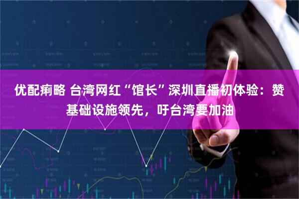 优配痢略 台湾网红“馆长”深圳直播初体验：赞基础设施领先，吁台湾要加油