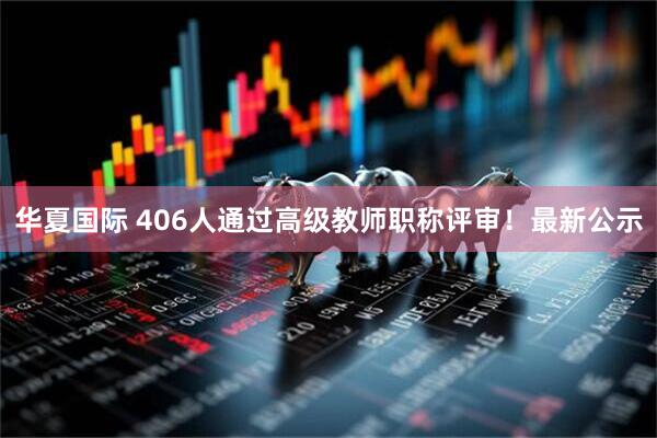 华夏国际 406人通过高级教师职称评审！最新公示