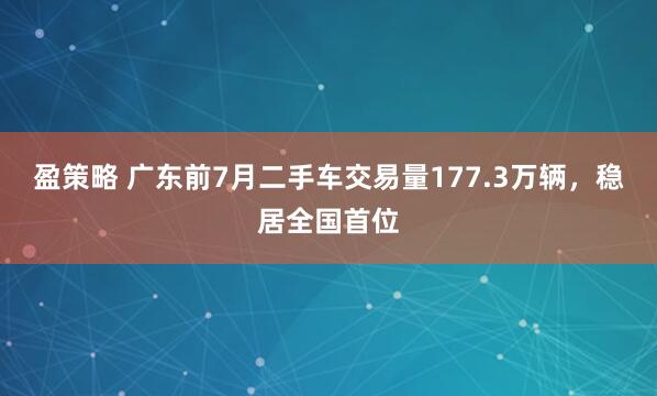 盈策略 广东前7月二手车交易量177.3万辆，稳居全国首位