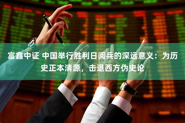 富鑫中证 中国举行胜利日阅兵的深远意义：为历史正本清源，击退西方伪史论