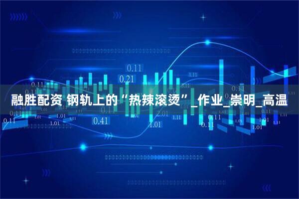 融胜配资 钢轨上的“热辣滚烫”_作业_崇明_高温