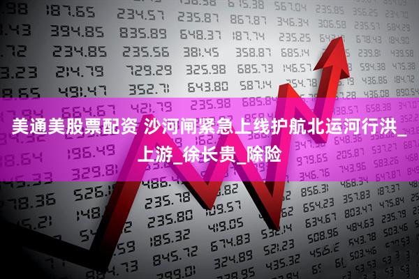 美通美股票配资 沙河闸紧急上线护航北运河行洪_上游_徐长贵_除险