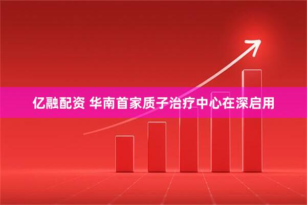 亿融配资 华南首家质子治疗中心在深启用