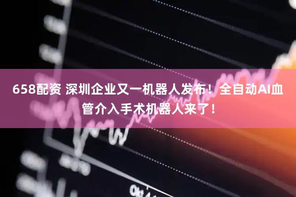 658配资 深圳企业又一机器人发布！全自动AI血管介入手术机器人来了！