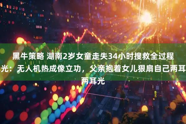黑牛策略 湖南2岁女童走失34小时搜救全过程曝光：无人机热成像立功，父亲抱着女儿狠扇自己两耳光