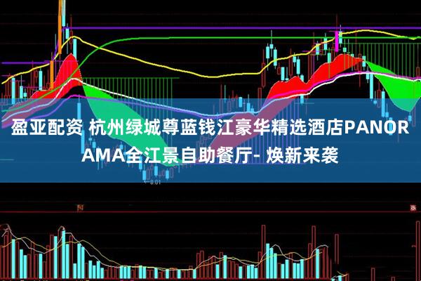 盈亚配资 杭州绿城尊蓝钱江豪华精选酒店PANORAMA全江景自助餐厅- 焕新来袭