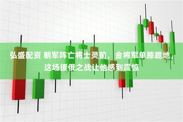 弘盛配资 朝军阵亡将士灵前，金将军单膝跪地，这场援俄之战让他感到震惊
