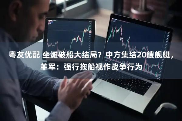 粤友优配 坐滩破船大结局？中方集结20艘舰艇，菲军：强行拖船视作战争行为