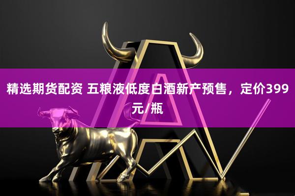 精选期货配资 五粮液低度白酒新产预售，定价399元/瓶