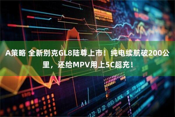 A策略 全新别克GL8陆尊上市！纯电续航破200公里，还给MPV用上5C超充！