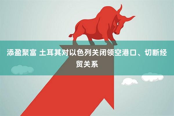 添盈聚富 土耳其对以色列关闭领空港口、切断经贸关系