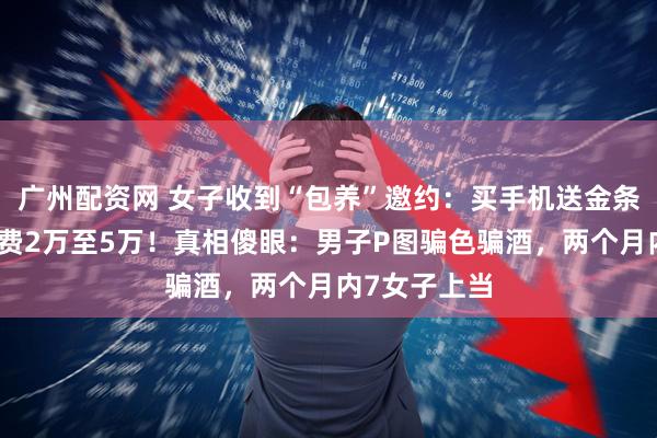 广州配资网 女子收到“包养”邀约：买手机送金条，每月生活费2万至5万！真相傻眼：男子P图骗色骗酒，两个月内7女子上当