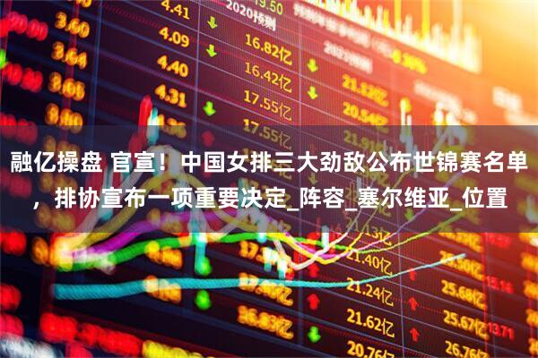 融亿操盘 官宣！中国女排三大劲敌公布世锦赛名单，排协宣布一项重要决定_阵容_塞尔维亚_位置